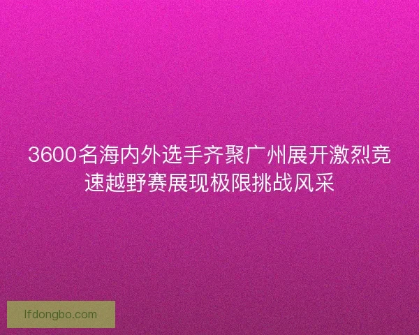 3600名海内外选手齐聚广州展开激烈竞速越野赛展现极限挑战风采