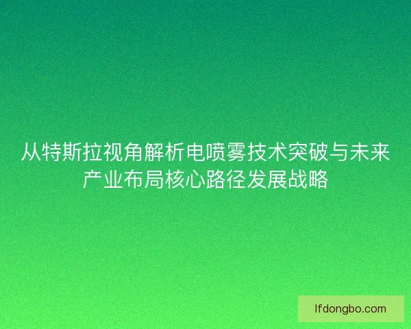 从特斯拉视角解析电喷雾技术突破与未来产业布局核心路径发展战略