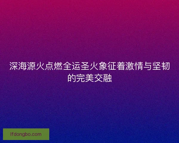 深海源火点燃全运圣火象征着激情与坚韧的完美交融
